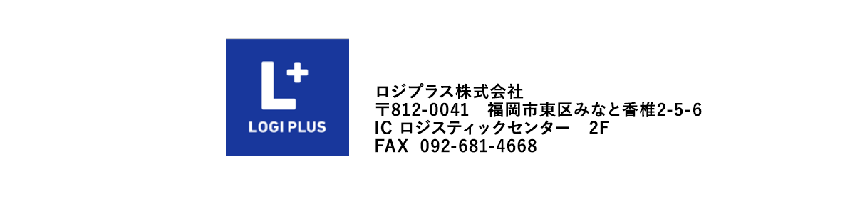 ロジプラス株式会社
〒812-0041　福岡市東区みなと香椎2-5-6
IC ロジスティックセンター　2F
FAX  092-681-4668