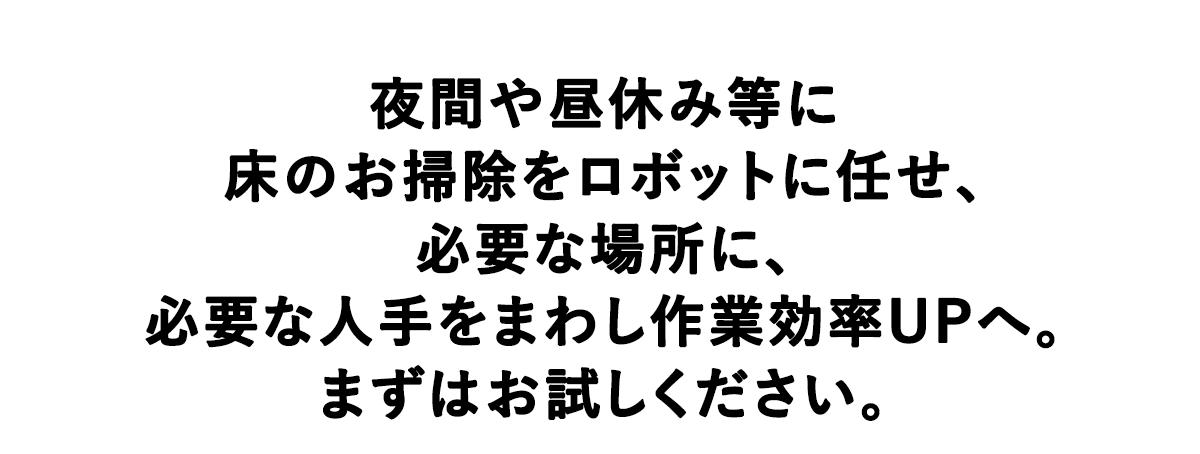 夜間や昼休み等に床のお掃除をロボットに任せ、必要な場所に、必要な人手をまわし作業効率UPへ。まずはお試しください。